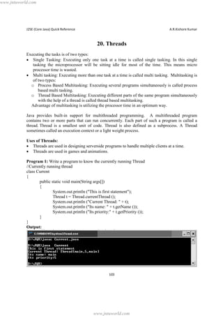 www.jntuworld.com

J2SE (Core Java) Quick Reference

A.R.Kishore Kumar

20. Threads
Executing the tasks is of two types:
· Single Tasking: Executing only one task at a time is called single tasking. In this single
tasking the microprocessor will be sitting idle for most of the time. This means micro
processor time is wasted.
· Multi tasking: Executing more than one task at a time is called multi tasking. Multitasking is
of two types:
o Process Based Multitasking: Executing several programs simultaneously is called process
based multi tasking.
o Thread Based Multitasking: Executing different parts of the same program simultaneously
with the help of a thread is called thread based multitasking.
Advantage of multitasking is utilizing the processor time in an optimum way.
Java provides built-in support for multithreaded programming. A multithreaded program
contains two or more parts that can run concurrently. Each part of such a program is called a
thread. Thread is a smallest unit of code. Thread is also defined as a subprocess. A Thread
sometimes called an execution context or a light weight process.
Uses of Threads:
· Threads are used in designing serverside programs to handle multiple clients at a time.
· Threads are used in games and animations.
Program 1: Write a program to know the currently running Thread
//Currently running thread
class Current
{
public static void main(String args[])
{
System.out.println ("This is first statement");
Thread t = Thread.currentThread ();
System.out.println ("Current Thread: " + t);
System.out.println ("Its name: " + t.getName ());
System.out.println ("Its priority:" + t.getPriority ());
}
}
Output:

103

www.jntuworld.com

 