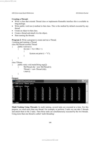 www.jntuworld.com

J2SE (Core Java) Quick Reference

A.R.Kishore Kumar

Creating a Thread:
· Write a class that extends Thread class or implements Runnable interface this is available in
lang package.
· Write public void run () method in that class. This is the method by default executed by any
thread.
· Create an object to that class.
· Create a thread and attach it to the object.
· Start running the threads.
Program 2: Write a program to create and run a Thread.
//creating and running a Thread
class MyThread extends Thread
{
public void run ()
{
for (int i = 0;i<100;i++)
{
System.out.print (i + "t");
}
}
}
class TDemo
{
public static void main(String args[])
{
MyThread obj = new MyThread ();
Thread t = new Thread (obj);
t.start ();
}
}
Output:

Multi Tasking Using Threads: In multi tasking, several tasks are executed at a time. For this
purpose, we need more than one thread. For example, to perform 2 tasks we can take 2 threads
and attach them to the 2 tasks. Then those tasks are simultaneously executed by the two threads.
Using more than one thread is called ‘multi threading’.

104

www.jntuworld.com

 
