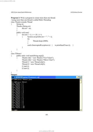 www.jntuworld.com

J2SE (Core Java) Quick Reference

A.R.Kishore Kumar

Program 3: Write a program to create more than one thread.
//using more than one thread is called Multi Threading
class Theatre extends Thread
{
String str;
Theatre (String str)
{
this.str = str;
}
public void run()
{
for (int i = 1; i <= 10 ; i++)
{
System.out.println (str + " : " + i);
try
{
Thread.sleep (2000);
}
catch (InterruptedException ie) { ie.printStackTrace ();
}
}
}
class TDemo1
{
public static void main(String args[])
{
Theatre obj1 = new Theatre ("Cut Ticket");
Theatre obj2 = new Theatre ("Show Chair");
Thread t1 = new Thread (obj1);
Thread t2 = new Thread (obj2);
t1.start ();
t2.start ();
}
}
Output:

105

www.jntuworld.com

}

 