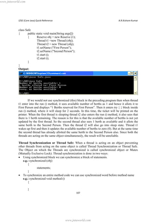 www.jntuworld.com

J2SE (Core Java) Quick Reference

A.R.Kishore Kumar

class Safe
{
public static void main(String args[])
{
Reserve obj = new Reserve (1);
Thread t1 =new Thread (obj);
Thread t2 = new Thread (obj);
t1.setName ("First Person");
t2.setName ("Second Person");
t1.start ();
t2.start ();
}
}
Output:

If we would not use synchronized (this) block in the preceding program then when thread
t1 enter into the run () method, it sees available number of berths as 1 and hence it allots it to
First Person and displays “1 Berths reserved for First Person”. Then it enters try { } block inside
run () method, where it will sleep for 2 seconds. In this time, the ticket will be printed on the
printer. When the first thread is sleeping thread t2 also enters the run () method, it also sees that
there is 1 berth remaining. The reason is for this is that the available number of berths is not yet
updated by the first thread. So the second thread also sees 1 berth as available and it allots the
same berth to the Second Person. Then the thread t2 will also go into sleep state. Thread t1
wakes up first and then it updates the available number of berths to zero (0). But at the same time
the second thread has already allotted the same berth to the Second Person also. Since both the
threads are acting on the same object simultaneously, the result will be unreliable.
Thread Synchronization or Thread Safe: When a thread is acting on an object preventing
other threads from acting on the same object is called Thread Synchronization or Thread Safe.
The Object on which the Threads are synchronized is called synchronized object or Mutex
(Mutually Exclusive Lock). Thread synchronization is done in two ways:
· Using synchronized block we can synchronize a block of statements.
e.g.: synchronized (obj)
{
statements;
}
· To synchronize an entire method code we can use synchronized word before method name
e.g.: synchronized void method ()
{
}
107

www.jntuworld.com

 