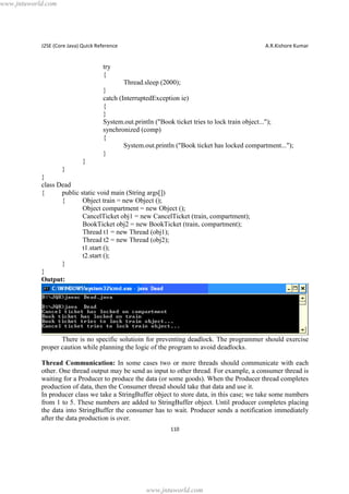 www.jntuworld.com

J2SE (Core Java) Quick Reference

A.R.Kishore Kumar

try
{
Thread.sleep (2000);
}
catch (InterruptedException ie)
{
}
System.out.println ("Book ticket tries to lock train object...");
synchronized (comp)
{
System.out.println ("Book ticket has locked compartment...");
}
}
}
}
class Dead
{
public static void main (String args[])
{
Object train = new Object ();
Object compartment = new Object ();
CancelTicket obj1 = new CancelTicket (train, compartment);
BookTicket obj2 = new BookTicket (train, compartment);
Thread t1 = new Thread (obj1);
Thread t2 = new Thread (obj2);
t1.start ();
t2.start ();
}
}
Output:

There is no specific solutioin for preventing deadlock. The programmer should exercise
proper caution while planning the logic of the program to avoid deadlocks.
Thread Communication: In some cases two or more threads should communicate with each
other. One thread output may be send as input to other thread. For example, a consumer thread is
waiting for a Producer to produce the data (or some goods). When the Producer thread completes
production of data, then the Consumer thread should take that data and use it.
In producer class we take a StringBuffer object to store data, in this case; we take some numbers
from 1 to 5. These numbers are added to StringBuffer object. Until producer completes placing
the data into StringBuffer the consumer has to wait. Producer sends a notification immediately
after the data production is over.
110

www.jntuworld.com

 