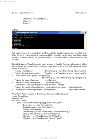 www.jntuworld.com

J2SE (Core Java) Quick Reference

A.R.Kishore Kumar

Thread t2 = new Thread (obj2);
t2.start ();
t1.start ();
}
}
Output:

Both sleep () and wait () methods are used to suspend a thread execution for a specified time.
When sleep () is executed inside a synchronized block, the object is still under lock.When wait ()
method is executed, it breaks the synchronized block, so that the object lock is removed and it is
available.
Thread Group: A ThreadGroup represents a group of threads. The main advantage of taking
several threads as a group is that by using a single method, we will be able to control all the
threads in the group.
· Creating a thread group:
ThreadGroup tg = new ThreadGroup (“groupname”);
· To add a thread to this group (tg):
Thread t1 = new Thread (tg, targetobj, “threadname”);
· To add another thread group to this group (tg):
ThreadGroup tg1 = new ThreadGroup (tg, “groupname”);
· To know the parent of a thread:
tg.getParent ();
· To know the parent thread group:
t.getThreadGroup ();
This returns a ThreadGroup object to which the thread t belongs.
· To know the number of threads actively running in a thread group:
t.activeCount ();
· To change the maximum priority of a thread group tg:
tg.setMaxPriority ();
Program 7: Write a program to demonstrate the creation of thread group.
//Using ThreadGroup
import java.io.*;
class WhyTGroups
{
public static void main (String args[]) throws IOException
{
Reservation res = new Reservation ();
Cancellation can = new Cancellation ();
//Create a ThreadGroup
ThreadGroup tg = new ThreadGroup ("Reservation Group");
//Create 2 threads and add them to thread group
Thread t1 = new Thread (tg, res, "First Thread");
Thread t2 = new Thread (tg, res, "Second Thread");
112

www.jntuworld.com

 