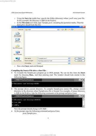 www.jntuworld.com

J2SE (Core Java) Quick Reference

A.R.Kishore Kumar

o Using the Save in combo box, specify the folder (directory) where you'll save your file.
In this example, the directory is JQR on the D drive.
o In the File name text field, type "Sample.java", including the quotation marks. Then the
dialog box should look like this:

o Now click Save, and exit Notepad.
Compiling the Source File into a .class File:
· To Compile the Sample.java program go to DOS prompt. We can do this from the Start
menu by choosing Run... and then entering cmd. The window should look similar to the
following figure.

·

·

The prompt shows current directory. To compile Sample.java source file, change current
directory to the directory where Sample.java file is located. For example, if source directory
is JQR on the D drive, type the following commands at the prompt and press Enter:

Now the prompt should change to D:JQR>
At the prompt, type the following command and press Enter.
javac Sample.java
5

www.jntuworld.com

 