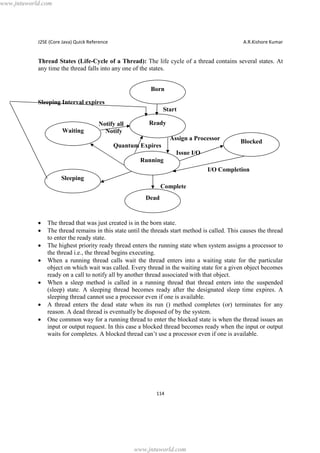 www.jntuworld.com

J2SE (Core Java) Quick Reference

A.R.Kishore Kumar

Thread States (Life-Cycle of a Thread): The life cycle of a thread contains several states. At
any time the thread falls into any one of the states.
Born
Sleeping Interval expires
Start
Waiting

Notify all
Notify

Ready
Assign a Processor

Quantum Expires

Blocked

Issue I/O
Running
I/O Completion
Sleeping
Complete
Dead

·
·
·
·
·
·
·

The thread that was just created is in the born state.
The thread remains in this state until the threads start method is called. This causes the thread
to enter the ready state.
The highest priority ready thread enters the running state when system assigns a processor to
the thread i.e., the thread begins executing.
When a running thread calls wait the thread enters into a waiting state for the particular
object on which wait was called. Every thread in the waiting state for a given object becomes
ready on a call to notify all by another thread associated with that object.
When a sleep method is called in a running thread that thread enters into the suspended
(sleep) state. A sleeping thread becomes ready after the designated sleep time expires. A
sleeping thread cannot use a processor even if one is available.
A thread enters the dead state when its run () method completes (or) terminates for any
reason. A dead thread is eventually be disposed of by the system.
One common way for a running thread to enter the blocked state is when the thread issues an
input or output request. In this case a blocked thread becomes ready when the input or output
waits for completes. A blocked thread can’t use a processor even if one is available.

114

www.jntuworld.com

 