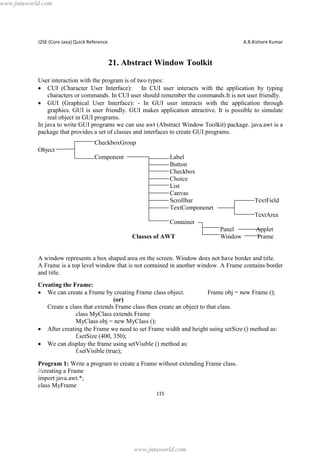 www.jntuworld.com

J2SE (Core Java) Quick Reference

A.R.Kishore Kumar

21. Abstract Window Toolkit
User interaction with the program is of two types:
· CUI (Character User Interface): In CUI user interacts with the application by typing
characters or commands. In CUI user should remember the commands.It is not user friendly.
· GUI (Graphical User Interface): - In GUI user interacts with the application through
graphics. GUI is user friendly. GUI makes application attractive. It is possible to simulate
real object in GUI programs.
In java to write GUI programs we can use awt (Abstract Window Toolkit) package. java.awt is a
package that provides a set of classes and interfaces to create GUI programs.
CheckboxGroup
Object
Component

Label
Button
Checkbox
Choice
List
Canvas
Scrollbar
TextComponenet

TextField
TextArea

Container
Classes of AWT

Panel
Window

Applet
Frame

A window represents a box shaped area on the screen. Window does not have border and title.
A Frame is a top level window that is not contained in another window. A Frame contains border
and title.
Creating the Frame:
· We can create a Frame by creating Frame class object.
Frame obj = new Frame ();
(or)
Create a class that extends Frame class then create an object to that class.
class MyClass extends Frame
MyClass obj = new MyClass ();
· After creating the Frame we need to set Frame width and height using setSize () method as:
f.setSize (400, 350);
· We can display the frame using setVisible () method as:
f.setVisible (true);
Program 1: Write a program to create a Frame without extending Frame class.
//creating a Frame
import java.awt.*;
class MyFrame
115

www.jntuworld.com

 