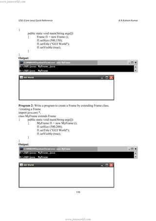 www.jntuworld.com

J2SE (Core Java) Quick Reference

A.R.Kishore Kumar

{
public static void main(String args[])
{
Frame f1 = new Frame ();
f1.setSize (500,150);
f1.setTitle ("GUI World");
f1.setVisible (true);
}
}
Output:

Program 2: Write a program to create a Frame by extending Frame class.
//creating a Frame
import java.awt.*;
class MyFrame extends Frame
{
public static void main(String args[])
{
MyFrame f1 = new MyFrame ();
f1.setSize (500,200);
f1.setTitle ("GUI World");
f1.setVisible (true);
}
}
Output:

116

www.jntuworld.com

 