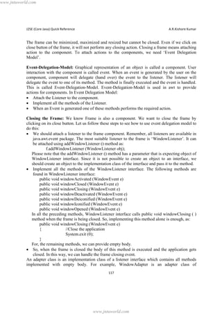 www.jntuworld.com

J2SE (Core Java) Quick Reference

A.R.Kishore Kumar

The frame can be minimized, maximized and resized but cannot be closed. Even if we click on
close button of the frame, it will not perform any closing action. Closing a frame means attaching
action to the component. To attach actions to the components, we need ‘Event Delegation
Model’.
Event-Delegation-Model: Graphical representation of an object is called a component. User
interaction with the component is called event. When an event is generated by the user on the
component, component will delegate (hand over) the event to the listener. The listener will
delegate the event to one of its method. The method is finally executed and the event is handled.
This is called Event-Delegation-Model. Event-Delegation-Model is used in awt to provide
actions for components. In Event Delegation Model:
· Attach the Listener to the component.
· Implement all the methods of the Listener.
· When an Event is generated one of these methods performs the required action.
Closing the Frame: We know Frame is also a component. We want to close the frame by
clicking on its close button. Let us follow these steps to see how to use event delegation model to
do this:
· We should attach a listener to the frame component. Remember, all listeners are available in
java.awt.event package. The most suitable listener to the frame is ‘WindowListener’. It can
be attached using addWindowListener () method as:
f.addWindowListener (WindowListener obj);
Please note that the addWindowListener () method has a parameter that is expecting object of
WindowListener interface. Since it is not possible to create an object to an interface, we
should create an object to the implementation class of the interface and pass it to the method.
· Implement all the methods of the WindowListener interface. The following methods are
found in WindowListener interface:
public void windowActivated (WindowEvent e)
public void windowClosed (WindowEvent e)
public void windowClosing (WindowEvent e)
public void windowDeactivated (WindowEvent e)
public void windowDeiconified (WindowEvent e)
public void windowIconified (WindowEvent e)
public void windowOpened (WindowEvent e)
In all the preceding methods, WindowListener interface calls public void windowClosing ( )
method when the frame is being closed. So, implementing this method alone is enough, as:
public void windowClosing (WindowEvent e)
{
//Close the application
System.exit (0);
}
For, the remaining methods, we can provide empty body.
· So, when the frame is closed the body of this method is executed and the application gets
closed. In this way, we can handle the frame closing event.
An adapter class is an implementation class of a listener interface which contains all methods
implemented with empty body. For example, WindowAdapter is an adapter class of
117

www.jntuworld.com

 