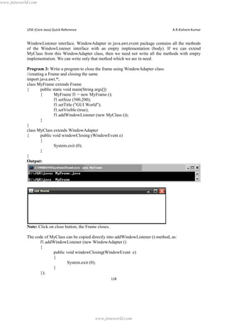 www.jntuworld.com

J2SE (Core Java) Quick Reference

A.R.Kishore Kumar

WindowListener interface. WindowAdapter in java.awt.event package contains all the methods
of the WindowListener interface with an empty implementation (body). If we can extend
MyClass from this WindowAdapter class, then we need not write all the methods with empty
implementation. We can write only that method which we are in need.
Program 3: Write a program to close the frame using WindowAdapter class.
//creating a Frame and closing the same
import java.awt.*;
class MyFrame extends Frame
{
public static void main(String args[])
{
MyFrame f1 = new MyFrame ();
f1.setSize (500,200);
f1.setTitle ("GUI World");
f1.setVisible (true);
f1.addWindowListener (new MyClass ());
}
}
class MyClass extends WindowAdapter
{
public void windowClosing (WindowEvent e)
{
System.exit (0);
}
}
Output:

Note: Click on close button, the Frame closes.
The code of MyClass can be copied directly into addWindowListener () method, as:
f1.addWindowListener (new WindowAdapter ()
{
public void windowClosing(WindowEvent e)
{
System.exit (0);
}
});
118

www.jntuworld.com

 