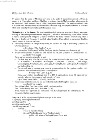 www.jntuworld.com

J2SE (Core Java) Quick Reference

A.R.Kishore Kumar

We cannot find the name of MyClass anywhere in the code. It means the name of MyClass is
hidden in MyFame class and hence MyClass is an inner class in MyFrame class whose name is
not mentioned. Such an inner class is called ‘anonymous inner class’. An anonymous inner class
is an inner class whose name is not written and for which only one object is created. A class for
which only one object is created is called singleton class.
Displaying text in the Frame: We need paint () method whenever we want to display some new
drawing or text or images in the Frame. The paint () method is automatically called when a frame
is created and displayed. The paint () method refreshes the frame contents automatically when a
drawing is displayed. The paint () method takes Graphics Class object as parameter. Gaphics
class is present in java.awt package.
· To display some text or strings in the frame, we can take the help of drawstring () method of
Graphics class as:
g.drawString (“Hai Readers”, x, y);
Here, the string “Hai Readers” will be displayed starting from the coordinates (x, y).
· If we want to set some color for the text, we can use setColor () method of Graphics class as:
g.setColor (Color.red);
There are two ways to set a color in awt.
o The first way is by directly mentioning the needed standard color name from Color class
as Color.black, Color.blue, Color.cyan, Color.pink, Color.red, Color.orange,
Color.magenta, Color.darkGray, Color.gray, Color.lightGray, Color.green, Color.yellow
and Color.white etc.
o The second way to mention any color is by combining the three primary colors: red,
green and blue while creating Color class object as:
Color c = new Color (r, g, b);
Here, r, g, b values can change from 0 to 255. 0 represents no color. 10 represent low
intensity whereas 200 represent high intensity of color.
e.g.: Color c = new Color (255, 0, 0); //red color
· To set some font to the text, we can use setFont () method of Graphics class, as:
g.setFont (Font object);
This method taked Font class object, which can be created as:
Font f = new Font (“SansSerif”, Font.BOLD, 30);
Here, “SansSerif” represents the font name; Font.BOLD represents the font style and 30
represents the font size in pixels.
Program 4: Write a program to display a message in the frame.
//Displaying a message in the frame
import java.awt.*;
import java.awt.event.*;
class Message extends Frame
{
Message ()
{
//code to close the Frame
this.addWindowListener (new WindowAdapter ()
{
public void windowClosing (WindowEvent we)
{
119

www.jntuworld.com

 