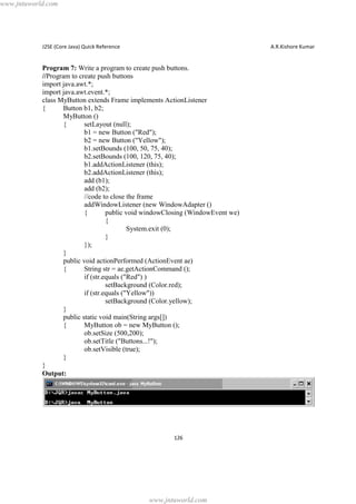 www.jntuworld.com

J2SE (Core Java) Quick Reference

A.R.Kishore Kumar

Program 7: Write a program to create push buttons.
//Program to create push buttons
import java.awt.*;
import java.awt.event.*;
class MyButton extends Frame implements ActionListener
{
Button b1, b2;
MyButton ()
{
setLayout (null);
b1 = new Button ("Red");
b2 = new Button ("Yellow");
b1.setBounds (100, 50, 75, 40);
b2.setBounds (100, 120, 75, 40);
b1.addActionListener (this);
b2.addActionListener (this);
add (b1);
add (b2);
//code to close the frame
addWindowListener (new WindowAdapter ()
{
public void windowClosing (WindowEvent we)
{
System.exit (0);
}
});
}
public void actionPerformed (ActionEvent ae)
{
String str = ae.getActionCommand ();
if (str.equals ("Red") )
setBackground (Color.red);
if (str.equals ("Yellow"))
setBackground (Color.yellow);
}
public static void main(String args[])
{
MyButton ob = new MyButton ();
ob.setSize (500,200);
ob.setTitle ("Buttons...!");
ob.setVisible (true);
}
}
Output:

126

www.jntuworld.com

 