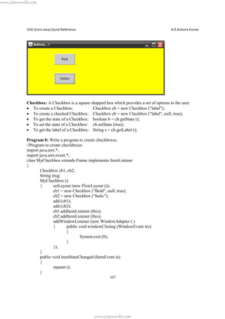 www.jntuworld.com

J2SE (Core Java) Quick Reference

A.R.Kishore Kumar

Checkbox: A Checkbox is a square shapped box which provides a set of options to the user.
· To create a Checkbox:
Checkbox cb = new Checkbox ("label");
· To create a checked Checkbox: Checkbox cb = new Checkbox ("label", null, true);
· To get the state of a Checkbox: boolean b = cb.getState ();
· To set the state of a Checkbox: cb.setState (true);
· To get the label of a Checkbox: String s = cb.getLabel ();
Program 8: Write a program to create checkboxes.
//Program to create checkboxes
import java.awt.*;
import java.awt.event.*;
class MyCheckbox extends Frame implements ItemListener
{
Checkbox cb1, cb2;
String msg;
MyCheckbox ()
{
setLayout (new FlowLayout ());
cb1 = new Checkbox ("Bold", null, true);
cb2 = new Checkbox ("Italic");
add (cb1);
add (cb2);
cb1.addItemListener (this);
cb2.addItemListener (this);
addWindowListener (new WindowAdapter ( )
{
public void windowClosing (WindowEvent we)
{
System.exit (0);
}
});
}
public void itemStateChanged (ItemEvent ie)
{
repaint ();
}
127

www.jntuworld.com

 