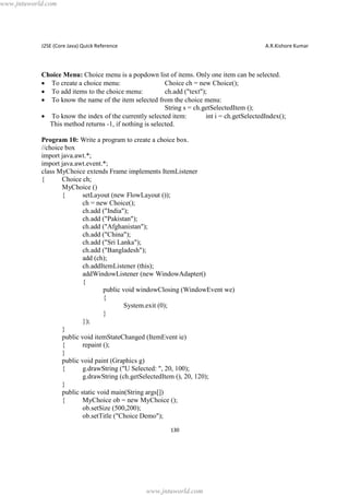www.jntuworld.com

J2SE (Core Java) Quick Reference

A.R.Kishore Kumar

Choice Menu: Choice menu is a popdown list of items. Only one item can be selected.
· To create a choice menu:
Choice ch = new Choice();
· To add items to the choice menu:
ch.add ("text");
· To know the name of the item selected from the choice menu:
String s = ch.getSelectedItem ();
· To know the index of the currently selected item:
int i = ch.getSelectedIndex();
This method returns -1, if nothing is selected.
Program 10: Write a program to create a choice box.
//choice box
import java.awt.*;
import java.awt.event.*;
class MyChoice extends Frame implements ItemListener
{
Choice ch;
MyChoice ()
{
setLayout (new FlowLayout ());
ch = new Choice();
ch.add ("India");
ch.add ("Pakistan");
ch.add ("Afghanistan");
ch.add ("China");
ch.add ("Sri Lanka");
ch.add ("Bangladesh");
add (ch);
ch.addItemListener (this);
addWindowListener (new WindowAdapter()
{
public void windowClosing (WindowEvent we)
{
System.exit (0);
}
});
}
public void itemStateChanged (ItemEvent ie)
{
repaint ();
}
public void paint (Graphics g)
{
g.drawString ("U Selected: ", 20, 100);
g.drawString (ch.getSelectedItem (), 20, 120);
}
public static void main(String args[])
{
MyChoice ob = new MyChoice ();
ob.setSize (500,200);
ob.setTitle ("Choice Demo");
130

www.jntuworld.com

 