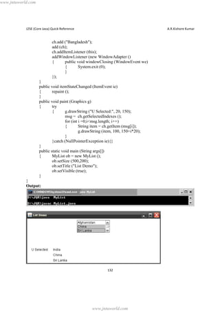 www.jntuworld.com

J2SE (Core Java) Quick Reference

A.R.Kishore Kumar

ch.add ("Bangladesh");
add (ch);
ch.addItemListener (this);
addWindowListener (new WindowAdapter ()
{
public void windowClosing (WindowEvent we)
{
System.exit (0);
}
});
}
public void itemStateChanged (ItemEvent ie)
{
repaint ();
}
public void paint (Graphics g)
{
try
{
g.drawString ("U Selected:", 20, 150);
msg = ch.getSelectedIndexes ();
for (int i =0;i<msg.length; i++)
{
String item = ch.getItem (msg[i]);
g.drawString (item, 100, 150+i*20);
}
}catch (NullPointerException ie){}
}
public static void main (String args[])
{
MyList ob = new MyList ();
ob.setSize (500,200);
ob.setTitle ("List Demo");
ob.setVisible (true);
}
}
Output:

132

www.jntuworld.com

 