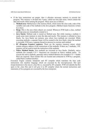 www.jntuworld.com

J2SE (Core Java) Quick Reference

A.R.Kishore Kumar

·

If the byte instructions are proper, then it allocates necessary memory to execute the
program. This memory is divided into 5 parts, called run time data areas, which contain the
data and results while running the program. These areas are as follows:
o Method area: Method area is the memory block, which stores the class code, code of the
variables and code of the methods in the Java program. (Method means functions written
in a class).
o Heap: This is the area where objects are created. Whenever JVM loads a class, method
and heap areas are immediately created in it.
o Java Stacks: Method code is stored on Method area. But while running a method, it
needs some more memory to store the data and results. This memory is allotted on Java
Stacks. So, Java Stacks are memory area where Java methods are executed. While
executing methods, a separate frame will be created in the Java Stack, where the method
is executed. JVM uses a separate thread (or process) to execute each method.
o PC (Program Counter) registers: These are the registers (memory areas), which
contain memory address of the instructions of the methods. If there are 3 methods, 3 PC
registers will be used to track the instruction of the methods.
o Native Method Stacks: Java methods are executed on Java Stacks. Similarly, native
methods (for example C/C++ functions) are executed on Native method stacks. To
execute the native methods, generally native method libraries (for example C/C++ header
files) are required. These header files are located and connected to JVM by a program,
called Native method interface.
Execution Engine contains interpreter and JIT compiler which translates the byte code
instructions into machine language which are executed by the microprocessor. Hot spot
(loops/iterations) is the area in .class file i.e. executed by JIT compiler. JVM will identify the Hot
spots in the .class files and it will give it to JIT compiler where the normal instructions and
statements of Java program are executed by the Java interpreter.

7

www.jntuworld.com

 