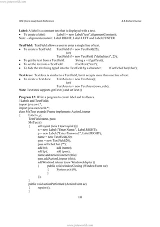 www.jntuworld.com

J2SE (Core Java) Quick Reference

A.R.Kishore Kumar

Label: A label is a constant text that is displayed with a text.
· To create a label:
Label l = new Label("text",alignmentConstant);
Note: - alignmentconstant: Label.RIGHT, Label.LEFT and Label.CENTER
TextField: TextField allows a user to enter a single line of text.
· To create a TextField:
TextField tf = new TextField(25);
(or)
TextField tf = new TextField ("defaulttext", 25);
· To get the text from a TextField:
String s = tf.getText();
· To set the text into a TextField:
tf.setText("text");
· To hide the text being typed into the TextField by a character:
tf.setEchoChar('char');
TextArea: TextArea is similar to a TextField, but it accepts more than one line of text.
· To create a TextArea:
TextArea ta = new TextArea();
(or)
TextArea ta = new TextArea (rows, cols);
Note: TextArea supports getText () and setText ()
Program 12: Write a program to create label and textboxes.
//Labels and TextFields
import java.awt.*;
import java.awt.event.*;
class MyText extends Frame implements ActionListener
{
Label n, p;
TextField name, pass;
MyText ()
{
setLayout (new FlowLayout ());
n = new Label ("Enter Name:", Label.RIGHT);
p = new Label ("Enter Password:", Label.RIGHT);
name = new TextField(20);
pass = new TextField(20);
pass.setEchoChar ('*');
add (n);
add (name);
add (p);
add (pass);
name.addActionListener (this);
pass.addActionListener (this);
addWindowListener (new WindowAdapter ()
{
public void windowClosing (WindowEvent we)
{
System.exit (0);
}
});
}
public void actionPerformed (ActionEvent ae)
{
repaint ();
}
133

www.jntuworld.com

 