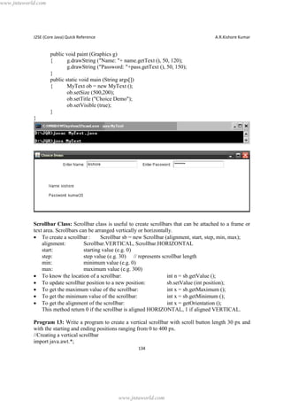 www.jntuworld.com

J2SE (Core Java) Quick Reference

A.R.Kishore Kumar

public void paint (Graphics g)
{
g.drawString ("Name: "+ name.getText (), 50, 120);
g.drawString ("Password: "+pass.getText (), 50, 150);
}
public static void main (String args[])
{
MyText ob = new MyText ();
ob.setSize (500,200);
ob.setTitle ("Choice Demo");
ob.setVisible (true);
}
}

Scrollbar Class: Scrollbar class is useful to create scrollbars that can be attached to a frame or
text area. Scrollbars can be arranged vertically or horizontally.
· To create a scrollbar :
Scrollbar sb = new Scrollbar (alignment, start, step, min, max);
alignment:
Scrollbar.VERTICAL, Scrollbar.HORIZONTAL
start:
starting value (e.g. 0)
step:
step value (e.g. 30) // represents scrollbar length
min:
minimum value (e.g. 0)
max:
maximum value (e.g. 300)
· To know the location of a scrollbar:
int n = sb.getValue ();
· To update scrollbar position to a new position:
sb.setValue (int position);
· To get the maximum value of the scrollbar:
int x = sb.getMaximum ();
· To get the minimum value of the scrollbar:
int x = sb.getMinimum ();
· To get the alignment of the scrollbar:
int x = getOrientation ();
This method return 0 if the scrollbar is aligned HORIZONTAL, 1 if aligned VERTICAL.
Program 13: Write a program to create a vertical scrollbar with scroll button length 30 px and
with the starting and ending positions ranging from 0 to 400 px.
//Creating a vertical scrollbar
import java.awt.*;
134

www.jntuworld.com

 