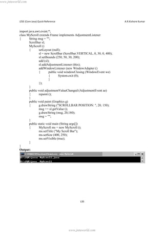 www.jntuworld.com

J2SE (Core Java) Quick Reference

A.R.Kishore Kumar

import java.awt.event.*;
class MyScroll extends Frame implements AdjustmentListener
{
String msg = "";
Scrollbar sl;
MyScroll ()
{
setLayout (null);
sl = new Scrollbar (Scrollbar.VERTICAL, 0, 30, 0, 400);
sl.setBounds (250, 50, 30, 200);
add (sl);
sl.addAdjustmentListener (this);
addWindowListener (new WindowAdapter ()
{
public void windowClosing (WindowEvent we)
{
System.exit (0);
}
});
}
public void adjustmentValueChanged (AdjustmentEvent ae)
{
repaint ();
}
public void paint (Graphics g)
{
g.drawString ("SCROLLBAR POSITION: ", 20, 150);
msg += sl.getValue ();
g.drawString (msg, 20,180);
msg = "";
}
public static void main (String args[])
{
MyScroll ms = new MyScroll ();
ms.setTitle ("My Scroll Bar");
ms.setSize (400, 250);
ms.setVisible (true);
}
}
Output:

135

www.jntuworld.com

 