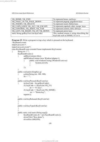 www.jntuworld.com

J2SE (Core Java) Quick Reference

A.R.Kishore Kumar

VK_HOME, VK_END
VK_PAGE_UP, VK_PAGE_DOWN
VK_INSERT, VK_DELETE
VK_CAPS_LOCK, VK_ALT, VK_ESCAPE
VK_CONTROL, VK_SHIFT, VK_TAB
VK_LEFT, VK_RIGHT, VK_UP, VK_DOWN
static String getKeyText (int keyCode)

To represent home, end keys
To represent pageup, pagedown keys
To represent insert, Delete keys
To represent capslock, alter, escape keys
To represent control, shift, tab keys
To represent arrow keys
This method returns a string describing the
keyCode such as HOME, F1 or A

Program 15: Write a program to trap a key which is pressed on the keyboard.
//Keyboard events
import java.awt.*;
import java.awt.event.*;
class KeyBoardEvents extends Frame implements KeyListener
{
String str =" ";
KeyBoardEvents ()
{
addKeyListener (this);
addWindowListener (new WindowAdapter ()
{
public void windowClosing (WindowEvent we)
{
System.exit (0);
}
});
}
public void paint (Graphics g)
{
g.drawString (str, 100, 100);
str = " ";
}
public void keyPressed (KeyEvent ke)
{
int keyCode = ke.getKeyCode();
if ( keyCode == KeyEvent.VK_F1)
str += "F1 key";
if ( keyCode == KeyEvent.VK_HOME)
str += "Home key";
repaint ();
}
public void keyReleased (KeyEvent ke)
{
}
public void keyTyped (KeyEvent ke)
{
}
public static void main (String args[])
{
KeyBoardEvents ob = new KeyBoardEvents ();
ob.setTitle ("Key demo");
ob.setSize (600,450);
139

www.jntuworld.com

 