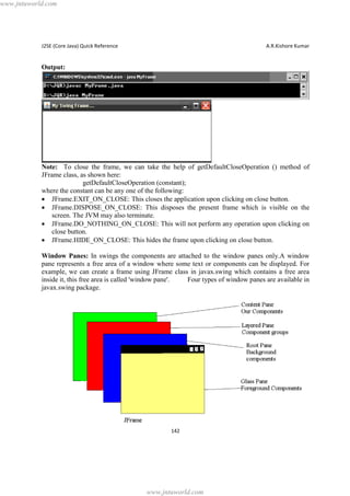 www.jntuworld.com

J2SE (Core Java) Quick Reference

A.R.Kishore Kumar

Output:

Note: To close the frame, we can take the help of getDefaultCloseOperation () method of
JFrame class, as shown here:
getDefaultCloseOperation (constant);
where the constant can be any one of the following:
· JFrame.EXIT_ON_CLOSE: This closes the application upon clicking on close button.
· JFrame.DISPOSE_ON_CLOSE: This disposes the present frame which is visible on the
screen. The JVM may also terminate.
· JFrame.DO_NOTHING_ON_CLOSE: This will not perform any operation upon clicking on
close button.
· JFrame.HIDE_ON_CLOSE: This hides the frame upon clicking on close button.
Window Panes: In swings the components are attached to the window panes only.A window
pane represents a free area of a window where some text or components can be displayed. For
example, we can create a frame using JFrame class in javax.swing which contains a free area
inside it, this free area is called 'window pane'.
Four types of window panes are available in
javax.swing package.

142

www.jntuworld.com

 
