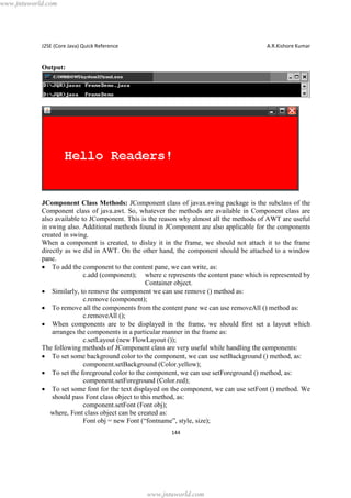 www.jntuworld.com

J2SE (Core Java) Quick Reference

A.R.Kishore Kumar

Output:

JComponent Class Methods: JComponent class of javax.swing package is the subclass of the
Component class of java.awt. So, whatever the methods are available in Component class are
also available to JComponent. This is the reason why almost all the methods of AWT are useful
in swing also. Additional methods found in JComponent are also applicable for the components
created in swing.
When a component is created, to dislay it in the frame, we should not attach it to the frame
directly as we did in AWT. On the other hand, the component should be attached to a window
pane.
· To add the component to the content pane, we can write, as:
c.add (component); where c represents the content pane which is represented by
Container object.
· Similarly, to remove the component we can use remove () method as:
c.remove (component);
· To remove all the components from the content pane we can use removeAll () method as:
c.removeAll ();
· When components are to be displayed in the frame, we should first set a layout which
arranges the components in a particular manner in the frame as:
c.setLayout (new FlowLayout ());
The following methods of JComponent class are very useful while handling the components:
· To set some background color to the component, we can use setBackground () method, as:
component.setBackground (Color.yellow);
· To set the foreground color to the component, we can use setForeground () method, as:
component.setForeground (Color.red);
· To set some font for the text displayed on the component, we can use setFont () method. We
should pass Font class object to this method, as:
component.setFont (Font obj);
where, Font class object can be created as:
Font obj = new Font (“fontname”, style, size);
144

www.jntuworld.com

 