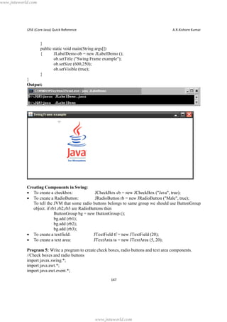 www.jntuworld.com

J2SE (Core Java) Quick Reference

A.R.Kishore Kumar

}
public static void main(String args[])
{
JLabelDemo ob = new JLabelDemo ();
ob.setTitle ("Swing Frame example");
ob.setSize (600,250);
ob.setVisible (true);
}
}
Output:

Creating Components in Swing:
· To create a checkbox:
JCheckBox cb = new JCheckBox ("Java", true);
· To create a RadioButton:
JRadioButton rb = new JRadioButton ("Male", true);
To tell the JVM that some radio buttons belongs to same group we should use ButtonGroup
object. if rb1,rb2,rb3 are RadioButtons then
ButtonGroup bg = new ButtonGroup ();
bg.add (rb1);
bg.add (rb2);
bg.add (rb3);
· To create a textfield:
JTextField tf = new JTextField (20);
· To create a text area:
JTextArea ta = new JTextArea (5, 20);
Program 5: Write a program to create check boxes, radio buttons and text area components.
//Check boxes and radio buttons
import javax.swing.*;
import java.awt.*;
import java.awt.event.*;
147

www.jntuworld.com

 
