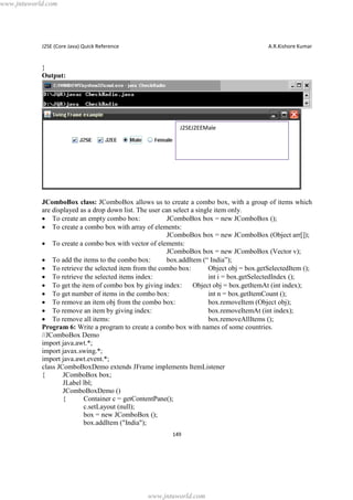 www.jntuworld.com

J2SE (Core Java) Quick Reference

A.R.Kishore Kumar

}
Output:

J2SEJ2EEMale

JComboBox class: JComboBox allows us to create a combo box, with a group of items which
are displayed as a drop down list. The user can select a single item only.
· To create an empty combo box:
JComboBox box = new JComboBox ();
· To create a combo box with array of elements:
JComboBox box = new JComboBox (Object arr[]);
· To create a combo box with vector of elements:
JComboBox box = new JComboBox (Vector v);
· To add the items to the combo box:
box.addItem (“ India”);
· To retrieve the selected item from the combo box:
Object obj = box.getSelectedItem ();
· To retrieve the selected items index:
int i = box.getSelectedIndex ();
· To get the item of combo box by giving index:
Object obj = box.getItemAt (int index);
· To get number of items in the combo box:
int n = box.getItemCount ();
· To remove an item obj from the combo box:
box.removeItem (Object obj);
· To remove an item by giving index:
box.removeItemAt (int index);
· To remove all items:
box.removeAllItems ();
Program 6: Write a program to create a combo box with names of some countries.
//JComboBox Demo
import java.awt.*;
import javax.swing.*;
import java.awt.event.*;
class JComboBoxDemo extends JFrame implements ItemListener
{
JComboBox box;
JLabel lbl;
JComboBoxDemo ()
{
Container c = getContentPane();
c.setLayout (null);
box = new JComboBox ();
box.addItem ("India");
149

www.jntuworld.com

 
