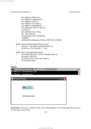 www.jntuworld.com

J2SE (Core Java) Quick Reference

A.R.Kishore Kumar

box.addItem ("Pakistan");
box.addItem ("Afghanistan");
box.addItem ("China");
box.addItem ("Sri Lanka");
box.addItem ("Bangladesh");
box.setBounds (100, 50, 100, 30);
c.add (box);
box.addItemListener (this);
lbl = new JLabel ();
lbl.setBounds (100, 120,200,40);
c.add(lbl);
setDefaultCloseOperation (JFrame.EXIT_ON_CLOSE);
}
public void itemStateChanged (ItemEvent ie)
{
String str = (String) box.getSelectedItem ();
lbl.setText ("You Selected : " + str);
}
public static void main(String args[])
{
JComboBoxDemo ob = new JComboBoxDemo ();
ob.setSize (500,250);
ob.setTitle ("My Combo Box Demo");
ob.setVisible (true);
}
}
Output:

JList Class: JList class is useful to create a list which displays a list of items and allows the user
to select one or more items.
150

www.jntuworld.com

 