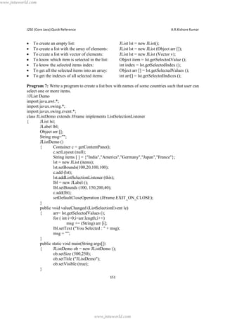 www.jntuworld.com

J2SE (Core Java) Quick Reference

·
·
·
·
·
·
·

A.R.Kishore Kumar

To create an empty list:
To create a list with the array of elements:
To create a list with vector of elements:
To know which item is selected in the list:
To know the selected items index:
To get all the selected items into an array:
To get the indexes of all selected items:

JList lst = new JList();
JList lst = new JList (Object arr []);
JList lst = new JList (Vector v);
Object item = lst.getSelectedValue ();
int index = lst.getSelectedIndex ();
Object arr [] = lst.getSelectedValues ();
int arr[] = lst.getSelectedIndices ();

Program 7: Write a program to create a list box with names of some countries such that user can
select one or more items.
//JList Demo
import java.awt.*;
import javax.swing.*;
import javax.swing.event.*;
class JListDemo extends JFrame implements ListSelectionListener
{
JList lst;
JLabel lbl;
Object arr [];
String msg="";
JListDemo ()
{
Container c = getContentPane();
c.setLayout (null);
String items [ ] = {"India","America","Germany","Japan","France"};
lst = new JList (items);
lst.setBounds(100,20,100,100);
c.add (lst);
lst.addListSelectionListener (this);
lbl = new JLabel ();
lbl.setBounds (100, 150,200,40);
c.add(lbl);
setDefaultCloseOperation (JFrame.EXIT_ON_CLOSE);
}
public void valueChanged (ListSelectionEvent le)
{
arr= lst.getSelectedValues ();
for ( int i=0;i<arr.length;i++)
msg += (String) arr [i];
lbl.setText ("You Selected : " + msg);
msg = "";
}
public static void main(String args[])
{
JListDemo ob = new JListDemo ();
ob.setSize (500,250);
ob.setTitle ("JListDemo");
ob.setVisible (true);
}
151

www.jntuworld.com

 