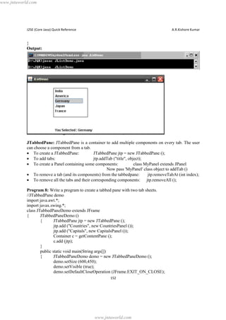 www.jntuworld.com

J2SE (Core Java) Quick Reference

A.R.Kishore Kumar

}
Output:

JTabbedPane: JTabbedPane is a container to add multiple components on every tab. The user
can choose a component from a tab.
· To create a JTabbedPane:
JTabbedPane jtp = new JTabbedPane ();
· To add tabs:
jtp.addTab ("title", object);
· To create a Panel containing some components:
class MyPanel extends JPanel
Now pass 'MyPanel' class object to addTab ()
· To remove a tab (and its components) from the tabbedpane:
jtp.removeTabAt (int index);
· To remove all the tabs and their corresponding components: jtp.removeAll ();
Program 8: Write a program to create a tabbed pane with two tab sheets.
//JTabbedPane demo
import java.awt.*;
import javax.swing.*;
class JTabbedPaneDemo extends JFrame
{
JTabbedPaneDemo ()
{
JTabbedPane jtp = new JTabbedPane ();
jtp.add ("Countries", new CountriesPanel ());
jtp.add ("Capitals", new CapitalsPanel ());
Container c = getContentPane ();
c.add (jtp);
}
public static void main(String args[])
{
JTabbedPaneDemo demo = new JTabbedPaneDemo ();
demo.setSize (600,450);
demo.setVisible (true);
demo.setDefaultCloseOperation (JFrame.EXIT_ON_CLOSE);
152

www.jntuworld.com

 