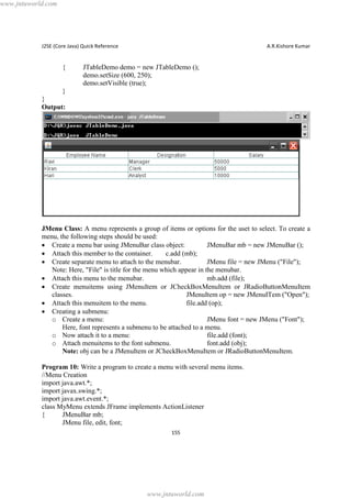 www.jntuworld.com

J2SE (Core Java) Quick Reference

{

A.R.Kishore Kumar

JTableDemo demo = new JTableDemo ();
demo.setSize (600, 250);
demo.setVisible (true);

}
}
Output:

JMenu Class: A menu represents a group of items or options for the uset to select. To create a
menu, the following steps should be used:
· Create a menu bar using JMenuBar class object:
JMenuBar mb = new JMenuBar ();
· Attach this member to the container.
c.add (mb);
· Create separate menu to attach to the menubar.
JMenu file = new JMenu ("File");
Note: Here, "File" is title for the menu which appear in the menubar.
· Attach this menu to the menubar.
mb.add (file);
· Create menuitems using JMenuItem or JCheckBoxMenuItem or JRadioButtonMenuItem
classes.
JMenuItem op = new JMenuITem ("Open");
· Attach this menuitem to the menu.
file.add (op);
· Creating a submenu:
o Create a menu:
JMenu font = new JMenu ("Font");
Here, font represents a submenu to be attached to a menu.
o Now attach it to a menu:
file.add (font);
o Attach menuitems to the font submenu.
font.add (obj);
Note: obj can be a JMenuItem or JCheckBoxMenuItem or JRadioButtonMenuItem.
Program 10: Write a program to create a menu with several menu items.
//Menu Creation
import java.awt.*;
import javax.swing.*;
import java.awt.event.*;
class MyMenu extends JFrame implements ActionListener
{
JMenuBar mb;
JMenu file, edit, font;
155

www.jntuworld.com

 