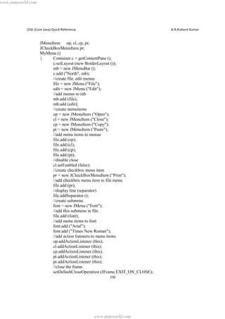 www.jntuworld.com

J2SE (Core Java) Quick Reference

A.R.Kishore Kumar

JMenuItem op, cl, cp, pt;
JCheckBoxMenuItem pr;
MyMenu ()
{
Container c = getContentPane ();
c.setLayout (new BorderLayout ());
mb = new JMenuBar ();
c.add ("North", mb);
//create file, edit menus
file = new JMenu ("File");
edit = new JMenu ("Edit");
//add menus to mb
mb.add (file);
mb.add (edit);
//create menuitems
op = new JMenuItem ("Open");
cl = new JMenuItem ("Close");
cp = new JMenuItem ("Copy");
pt = new JMenuItem ("Paste");
//add menu items to menus
file.add (op);
file.add (cl);
file.add (cp);
file.add (pt);
//disable close
cl.setEnabled (false);
//create checkbox menu item
pr = new JCheckBoxMenuItem ("Print");
//add checkbox menu item to file menu
file.add (pr);
//display line (separator)
file.addSeparator ();
//create submenu
font = new JMenu ("Font");
//add this submenu in file
file.add (font);
//add menu items to font
font.add ("Arial");
font.add ("Times New Roman");
//add action listeners to menu items
op.addActionListener (this);
cl.addActionListener (this);
cp.addActionListener (this);
pt.addActionListener (this);
pr.addActionListener (this);
//close the frame
setDefaultCloseOperation (JFrame.EXIT_ON_CLOSE);
156

www.jntuworld.com

 