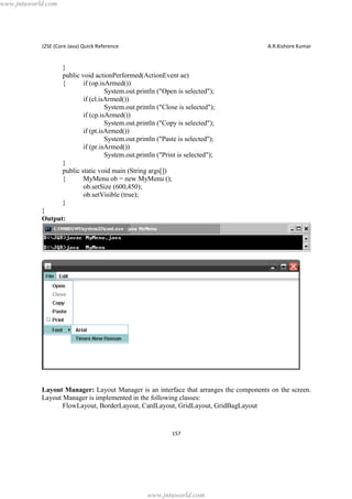www.jntuworld.com

J2SE (Core Java) Quick Reference

A.R.Kishore Kumar

}
public void actionPerformed(ActionEvent ae)
{
if (op.isArmed())
System.out.println ("Open is selected");
if (cl.isArmed())
System.out.println ("Close is selected");
if (cp.isArmed())
System.out.println ("Copy is selected");
if (pt.isArmed())
System.out.println ("Paste is selected");
if (pr.isArmed())
System.out.println ("Print is selected");
}
public static void main (String args[])
{
MyMenu ob = new MyMenu ();
ob.setSize (600,450);
ob.setVisible (true);
}
}
Output:

Layout Manager: Layout Manager is an interface that arranges the components on the screen.
Layout Manager is implemented in the following classes:
FlowLayout, BorderLayout, CardLayout, GridLayout, GridBagLayout

157

www.jntuworld.com

 