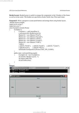 www.jntuworld.com

J2SE (Core Java) Quick Reference

A.R.Kishore Kumar

BorderLayout: BorderLayout is useful to arrange the components in the 4 borders of the frame
as well as in the center. The borders are specified as South, North, East, West and Center.
Program12: Write a program to create push buttons and arrange them using border layout.
//Border layout example
import javax.swing.*;
import java.awt.*;
class Example2 extends JFrame
{
Example2 ()
{
Container c = getContentPane ();
c.setLayout (new BorderLayout ());
JButton b1 = new JButton ("First");
JButton b2 = new JButton ("Second");
JButton b3 = new JButton ("Third");
JButton b4 = new JButton ("Fourth");
JButton b5 = new JButton ("Fifth");
//add(c);
c.add (b1,"North"); c.add (b2,"South"); c.add (b3, "Center");
c.add (b4,"East");
c.add (b5,"West");
setDefaultCloseOperation (JFrame.EXIT_ON_CLOSE);
}
public static void main(String args[])
{
Example2 ob = new Example2 ();
ob.setTitle ("Border Layout...");
ob.setSize (600,250);
ob.setVisible (true);
}
}
Output:

159

www.jntuworld.com

 