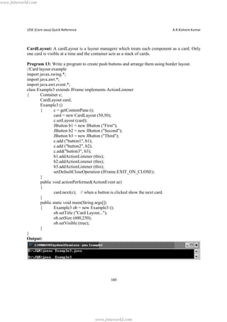 www.jntuworld.com

J2SE (Core Java) Quick Reference

A.R.Kishore Kumar

CardLayout: A cardLayout is a layout managere which treats each component as a card. Only
one card is visible at a time and the container acts as a stack of cards.
Program 13: Write a program to create push buttons and arrange them using border layout.
//Card layout example
import javax.swing.*;
import java.awt.*;
import java.awt.event.*;
class Example3 extends JFrame implements ActionListener
{
Container c;
CardLayout card;
Example3 ()
{
c = getContentPane ();
card = new CardLayout (50,50);
c.setLayout (card);
JButton b1 = new JButton ("First");
JButton b2 = new JButton ("Second");
JButton b3 = new JButton ("Third");
c.add ("button1", b1);
c.add ("button2", b2);
c.add("button3", b3);
b1.addActionListener (this);
b2.addActionListener (this);
b3.addActionListener (this);
setDefaultCloseOperation (JFrame.EXIT_ON_CLOSE);
}
public void actionPerformed(ActionEvent ae)
{
card.next(c); // when a button is clicked show the next card.
}
public static void main(String args[])
{
Example3 ob = new Example3 ();
ob.setTitle ("Card Layout...");
ob.setSize (600,250);
ob.setVisible (true);
}
}
Output:

160

www.jntuworld.com

 