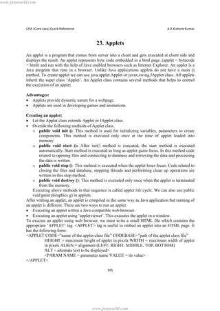 www.jntuworld.com

J2SE (Core Java) Quick Reference

A.R.Kishore Kumar

23. Applets
An applet is a program that comes from server into a client and gets executed at client side and
displays the result. An applet represents byte code embedded in a html page. (applet = bytecode
+ html) and run with the help of Java enabled browsers such as Internet Explorer. An applet is a
Java program that runs in a browser. Unlike Java applications applets do not have a main ()
method. To create applet we can use java.applet.Applet or javax.swing.JApplet class. All applets
inherit the super class ‘Applet’. An Applet class contains several methods that helps to control
the execution of an applet.
Advantages:
· Applets provide dynamic nature for a webpage.
· Applets are used in developing games and animations.
Creating an applet:
· Let the Applet class extends Applet or JApplet class.
· Overide the following methods of Applet class.
o public void init (): This method is used for initializing variables, parameters to create
components. This method is executed only once at the time of applet loaded into
memory.
o public void start (): After init() method is executed, the start method is executed
automatically. Start method is executed as long as applet gains focus. In this method code
related to opening files and connecting to database and retrieving the data and processing
the data is written.
o public void stop (): This mehtod is executed when the applet loses focus. Code related to
closing the files and database, stopping threads and performing clean up operations are
written in this stop method.
o public void destroy (): This method is exexuted only once when the applet is terminated
from the memory.
Executing above methods in that sequence is called applet life cycle. We can also use public
void paint (Graphics g) in applets.
After writing an applet, an applet is compiled in the same way as Java application but running of
an applet is different. There are two ways to run an applet.
· Executing an applet within a Java compatible web browser.
· Executing an applet using ‘appletviewer’. This executes the applet in a window.
To execute an applet using web browser, we must write a small HTML file which contains the
appropriate ‘APPLET’ tag. <APPLET> tag is useful to embed an applet into an HTML page. It
has the following form:
<APPLET CODE=”name of the applet class file” CODEBASE=”path of the applet class file”
HEIGHT = maximum height of applet in pixels WIDTH = maximum width of applet
in pixels ALIGN = alignment (LEFT, RIGHT, MIDDLE, TOP, BOTTOM)
ALT = alternate text to be displayed>
<PARAM NAME = parameter name VALUE = its value>
</APPLET>
165

www.jntuworld.com

 