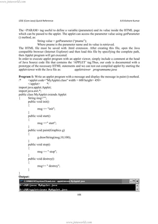 www.jntuworld.com

J2SE (Core Java) Quick Reference

A.R.Kishore Kumar

The <PARAM> tag useful to define a variable (parameter) and its value inside the HTML page
which can be passed to the applet. The applet can access the parameter value using getParameter
() method, as:
String value = getParameter (“pname”);
Where pname is the parameter name and its value is retrieved.
The HTML file must be saved with .html extension. After creating this file, open the Java
compatible browser (Internet Explorer) and then load this file by specifying the complete path,
then Applet program will get executed.
In order to execute applet program with an applet viewer, simply include a comment at the head
of Java Source code file that contains the ‘APPLET’ tag.Thus, our code is documented with a
prototype of the necessary HTML statements and we can test out compiled applet by starting the
appletviewer with the Java file as:
appletviewer programname.java
Program 1: Write an applet program with a message and display the message in paint () method.
/*
<applet code="MyApplet.class" width = 600 height= 450>
</applet>
*/
import java.applet.Applet;
import java.awt.*;
public class MyApplet extends Applet
{
String msg="";
public void init()
{
msg += "init";
}
public void start()
{
msg +=" start";
}
public void paint(Graphics g)
{
g.drawString(msg,10,100);
}
public void stop()
{
msg += " stop";
}
public void destroy()
{
msg+= " destroy";
}
}
Output:

166

www.jntuworld.com

 