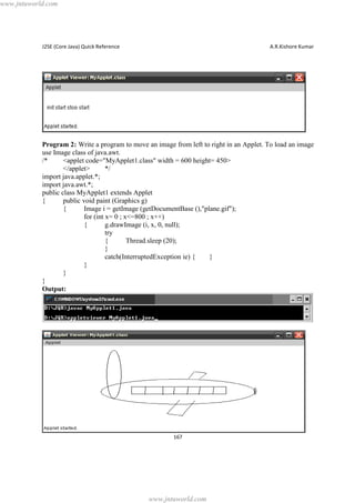 www.jntuworld.com

J2SE (Core Java) Quick Reference

A.R.Kishore Kumar

Program 2: Write a program to move an image from left to right in an Applet. To load an image
use Image class of java.awt.
/*
<applet code="MyApplet1.class" width = 600 height= 450>
</applet>
*/
import java.applet.*;
import java.awt.*;
public class MyApplet1 extends Applet
{
public void paint (Graphics g)
{
Image i = getImage (getDocumentBase (),"plane.gif");
for (int x= 0 ; x<=800 ; x++)
{
g.drawImage (i, x, 0, null);
try
{
Thread.sleep (20);
}
catch(InterruptedException ie) {
}
}
}
}
Output:

167

www.jntuworld.com

 