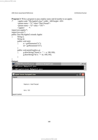 www.jntuworld.com

J2SE (Core Java) Quick Reference

A.R.Kishore Kumar

Program 3: Write a program to pass employ name and id number to an applet.
/*
<applet code="MyApplet2.class" width = 600 height= 450>
<param name = "t1" value="Hari Prasad">
<param name = "t2" value ="101">
</applet>
*/
import java.applet.*;
import java.awt.*;
public class MyApplet2 extends Applet
{
String n;
String id;
public void init()
{
n = getParameter("t1");
id = getParameter("t2");
}
public void paint(Graphics g)
{
g.drawString("Name is : " + n, 100,100);
g.drawString("Id is : "+ id, 100,150);
}
}
Output:

168

www.jntuworld.com

 
