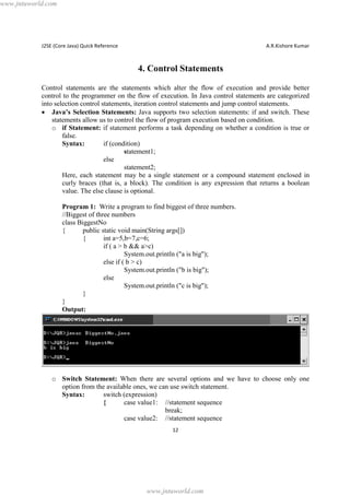 www.jntuworld.com

J2SE (Core Java) Quick Reference

A.R.Kishore Kumar

4. Control Statements
Control statements are the statements which alter the flow of execution and provide better
control to the programmer on the flow of execution. In Java control statements are categorized
into selection control statements, iteration control statements and jump control statements.
· Java’s Selection Statements: Java supports two selection statements: if and switch. These
statements allow us to control the flow of program execution based on condition.
o if Statement: if statement performs a task depending on whether a condition is true or
false.
Syntax:
if (condition)
statement1;
else
statement2;
Here, each statement may be a single statement or a compound statement enclosed in
curly braces (that is, a block). The condition is any expression that returns a boolean
value. The else clause is optional.
Program 1: Write a program to find biggest of three numbers.
//Biggest of three numbers
class BiggestNo
{
public static void main(String args[])
{
int a=5,b=7,c=6;
if ( a > b && a>c)
System.out.println ("a is big");
else if ( b > c)
System.out.println ("b is big");
else
System.out.println ("c is big");
}
}
Output:

o Switch Statement: When there are several options and we have to choose only one
option from the available ones, we can use switch statement.
Syntax:
switch (expression)
{
case value1: //statement sequence
break;
case value2: //statement sequence
12

www.jntuworld.com

 