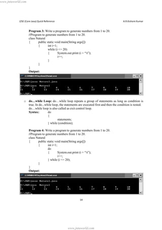 www.jntuworld.com

J2SE (Core Java) Quick Reference

A.R.Kishore Kumar

Program 3: Write a program to generate numbers from 1 to 20.
//Program to generate numbers from 1 to 20.
class Natural
{
public static void main(String args[])
{
int i=1;
while (i <= 20)
{
System.out.print (i + “t”);
i++;
}
}
}
Output:

o do…while Loop: do…while loop repeats a group of statements as long as condition is
true. In do...while loop, the statements are executed first and then the condition is tested.
do…while loop is also called as exit control loop.
Syntax:
do
{
statements;
} while (condition);
Program 4: Write a program to generate numbers from 1 to 20.
//Program to generate numbers from 1 to 20.
class Natural
{
public static void main(String args[])
{
int i=1;
do
{
System.out.print (i + “t”);
i++;
} while (i <= 20);
}
}
Output:

14

www.jntuworld.com

 