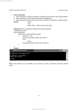 www.jntuworld.com

J2SE (Core Java) Quick Reference

A.R.Kishore Kumar

o return statement:
Ø return statement is useful to terminate a method and come back to the calling method.
Ø return statement in main method terminates the application.
Ø return statement can be used to return some value from a method to a calling method.
Syntax:
return;
(or)
return value; // value may be of any type
Program 8: Write a program to demonstrate return statement.
//Demonstrate return
class ReturnDemo
{
public static void main(String args[])
{
boolean t = true;
System.out.println (“Before the return”);
if (t)
return;
System.out.println (“This won’t execute”);
}
}
Output:

Note: goto statement is not available in java, because it leads to confusion and forms infinite
loops.

17

www.jntuworld.com

 