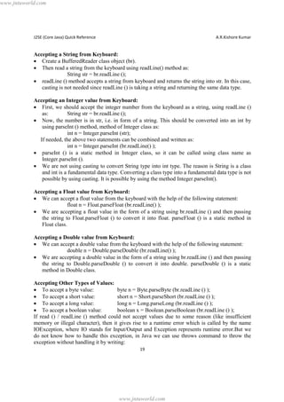 www.jntuworld.com

J2SE (Core Java) Quick Reference

A.R.Kishore Kumar

Accepting a String from Keyboard:
· Create a BufferedReader class object (br).
· Then read a string from the keyboard using readLine() method as:
String str = br.readLine ();
· readLine () method accepts a string from keyboard and returns the string into str. In this case,
casting is not needed since readLine () is taking a string and returning the same data type.
Accepting an Integer value from Keyboard:
· First, we should accept the integer number from the keyboard as a string, using readLine ()
as:
String str = br.readLine ();
· Now, the number is in str, i.e. in form of a string. This should be converted into an int by
using parseInt () method, method of Integer class as:
int n = Integer.parseInt (str);
If needed, the above two statements can be combined and written as:
int n = Integer.parseInt (br.readLine() );
· parseInt () is a static method in Integer class, so it can be called using class name as
Integer.parseInt ().
· We are not using casting to convert String type into int type. The reason is String is a class
and int is a fundamental data type. Converting a class type into a fundamental data type is not
possible by using casting. It is possible by using the method Integer.parseInt().
Accepting a Float value from Keyboard:
· We can accept a float value from the keyboard with the help of the following statement:
float n = Float.parseFloat (br.readLine() );
· We are accepting a float value in the form of a string using br.readLine () and then passing
the string to Float.parseFloat () to convert it into float. parseFloat () is a static method in
Float class.
Accepting a Double value from Keyboard:
· We can accept a double value from the keyboard with the help of the following statement:
double n = Double.parseDouble (br.readLine() );
· We are accepting a double value in the form of a string using br.readLine () and then passing
the string to Double.parseDouble () to convert it into double. parseDouble () is a static
method in Double class.
Accepting Other Types of Values:
· To accept a byte value:
byte n = Byte.parseByte (br.readLine () );
· To accept a short value:
short n = Short.parseShort (br.readLine () );
· To accept a long value:
long n = Long.parseLong (br.readLine () );
· To accept a boolean value:
boolean x = Boolean.parseBoolean (br.readLine () );
If read () / readLine () method could not accept values due to some reason (like insufficient
memory or illegal character), then it gives rise to a runtime error which is called by the name
IOException, where IO stands for Input/Output and Exception represents runtime error.But we
do not know how to handle this exception, in Java we can use throws command to throw the
exception without handling it by writing:
19

www.jntuworld.com

 