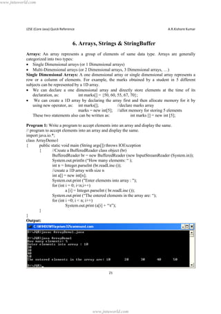 www.jntuworld.com

J2SE (Core Java) Quick Reference

A.R.Kishore Kumar

6. Arrays, Strings & StringBuffer
Arrays: An array represents a group of elements of same data type. Arrays are generally
categorized into two types:
· Single Dimensional arrays (or 1 Dimensional arrays)
· Multi-Dimensional arrays (or 2 Dimensional arrays, 3 Dimensional arrays, …)
Single Dimensional Arrays: A one dimensional array or single dimensional array represents a
row or a column of elements. For example, the marks obtained by a student in 5 different
subjects can be represented by a 1D array.
· We can declare a one dimensional array and directly store elements at the time of its
declaration, as:
int marks[] = {50, 60, 55, 67, 70};
· We can create a 1D array by declaring the array first and then allocate memory for it by
using new operator, as: int marks[];
//declare marks array
marks = new int[5]; //allot memory for storing 5 elements
These two statements also can be written as:
int marks [] = new int [5];
Program 1: Write a program to accept elements into an array and display the same.
// program to accept elements into an array and display the same.
import java.io.*;
class ArrayDemo1
{
public static void main (String args[]) throws IOException
{
//Create a BufferedReader class object (br)
BufferedReader br = new BufferedReader (new InputStreamReader (System.in));
System.out.println (“How many elements: “ );
int n = Integer.parseInt (br.readLine ());
//create a 1D array with size n
int a[] = new int[n];
System.out.print ("Enter elements into array : ");
for (int i = 0; i<n;i++)
a [i] = Integer.parseInt ( br.readLine ());
System.out.print (“The entered elements in the array are: “);
for (int i =0; i < n; i++)
System.out.print (a[i] + “t”);
}
}
Output:

21

www.jntuworld.com

 