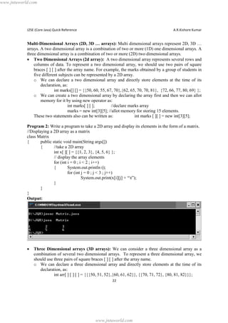 www.jntuworld.com

J2SE (Core Java) Quick Reference

A.R.Kishore Kumar

Multi-Dimensional Arrays (2D, 3D … arrays): Multi dimensional arrays represent 2D, 3D …
arrays. A two dimensional array is a combination of two or more (1D) one dimensional arrays. A
three dimensional array is a combination of two or more (2D) two dimensional arrays.
· Two Dimensional Arrays (2d array): A two dimensional array represents several rows and
columns of data. To represent a two dimensional array, we should use two pairs of square
braces [ ] [ ] after the array name. For example, the marks obtained by a group of students in
five different subjects can be represented by a 2D array.
o We can declare a two dimensional array and directly store elements at the time of its
declaration, as:
int marks[] [] = {{50, 60, 55, 67, 70},{62, 65, 70, 70, 81}, {72, 66, 77, 80, 69} };
o We can create a two dimensional array by declaring the array first and then we can allot
memory for it by using new operator as:
int marks[ ] [ ];
//declare marks array
marks = new int[3][5]; //allot memory for storing 15 elements.
These two statements also can be written as:
int marks [ ][ ] = new int[3][5];
Program 2: Write a program to take a 2D array and display its elements in the form of a matrix.
//Displaying a 2D array as a matrix
class Matrix
{
public static void main(String args[])
{
//take a 2D array
int x[ ][ ] = {{1, 2, 3}, {4, 5, 6} };
// display the array elements
for (int i = 0 ; i < 2 ; i++)
{
System.out.println ();
for (int j = 0 ; j < 3 ; j++)
System.out.print(x[i][j] + “t”);
}
}
}
Output:

·

Three Dimensional arrays (3D arrays): We can consider a three dimensional array as a
combination of several two dimensional arrays. To represent a three dimensional array, we
should use three pairs of square braces [ ] [ ] after the array name.
o We can declare a three dimensional array and directly store elements at the time of its
declaration, as:
int arr[ ] [ ] [ ] = {{{50, 51, 52},{60, 61, 62}}, {{70, 71, 72}, {80, 81, 82}}};
22

www.jntuworld.com

 