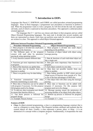 www.jntuworld.com

J2SE (Core Java) Quick Reference

A.R.Kishore Kumar

7. Introduction to OOPs
Languages like Pascal, C, FORTRAN, and COBOL are called procedure oriented programming
languages. Since in these languages, a programmer uses procedures or functions to perform a
task. When the programmer wants to write a program, he will first divide the task into separate
sub tasks, each of which is expressed as functions/ procedures. This approach is called procedure
oriented approach.
The languages like C++ and Java use classes and object in their programs and are called
Object Oriented Programming languages. The main task is divided into several modules and
these are represented as classes. Each class can perform some tasks for which several methods
are written in a class. This approach is called Object Oriented approach.
Difference between Procedure Oriented Programming and OOP:
Procedure Oriented Programming
Object Oriented Programming
1. Main program is divided into small parts 1. Main program is divided into small object
depending on the functions.
depending on the problem.
2. The Different parts of the program 2. Functions of object linked with object using
connect with each other by parameter message passing.
passing & using operating system.
3. Every function contains different data.
3. Data & functions of each individual object act
like a single unit.
4. Functions get more importance than data 4. Data gets more importance than functions in
in program.
program.
5. Most of the functions use global data.
5. Each object controls its own data.
6. Same data may be transfer from one 6. Data does not possible transfer from one
function to another
object to another.
7. There is no perfect way for data hiding.
7. Data hiding possible in OOP which prevent
illegal access of function from outside of it. This
is one of the best advantages of OOP also.
8. Functions communicate with other 8. One object link with other using the message
functions maintaining as usual rules.
passing.
9. More data or functions can not be added 9. More data or functions can be added with
with program if necessary. For this purpose program if necessary. For this purpose full
full program need to be change.
program need not to be change.
10. To add new data in program user should 10. Message passing ensure the permission of
be ensure that function allows it.
accessing member of an object from other object.
11. Top down process is followed for 11. Bottom up process is followed for program
program design.
design.
12. Example: Pascal, Fortran
12. Example: C++, Java.
Features of OOP:
· Class: In object-oriented programming, a class is a programming language construct that is
used as a blueprint to create objects. This blueprint includes attributes and methods that the
created objects all share. Usually, a class represents a person, place, or thing - it is an
abstraction of a concept within a computer program. Fundamentally, it encapsulates the state
27

www.jntuworld.com

 