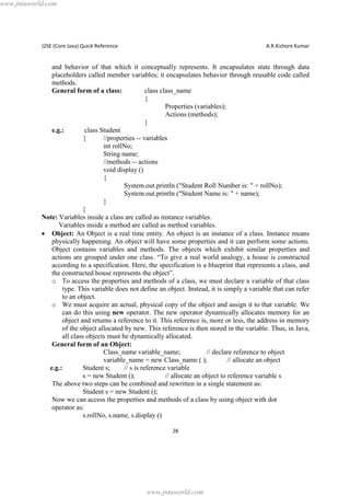 www.jntuworld.com

J2SE (Core Java) Quick Reference

A.R.Kishore Kumar

and behavior of that which it conceptually represents. It encapsulates state through data
placeholders called member variables; it encapsulates behavior through reusable code called
methods.
General form of a class:
class class_name
{
Properties (variables);
Actions (methods);
}
e.g.:
class Student
{
//properties -- variables
int rollNo;
String name;
//methods -- actions
void display ()
{
System.out.println ("Student Roll Number is: " + rollNo);
System.out.println ("Student Name is: " + name);
}
}
Note: Variables inside a class are called as instance variables.
Variables inside a method are called as method variables.
· Object: An Object is a real time entity. An object is an instance of a class. Instance means
physically happening. An object will have some properties and it can perform some actions.
Object contains variables and methods. The objects which exhibit similar properties and
actions are grouped under one class. “To give a real world analogy, a house is constructed
according to a specification. Here, the specification is a blueprint that represents a class, and
the constructed house represents the object”.
o To access the properties and methods of a class, we must declare a variable of that class
type. This variable does not define an object. Instead, it is simply a variable that can refer
to an object.
o We must acquire an actual, physical copy of the object and assign it to that variable. We
can do this using new operator. The new operator dynamically allocates memory for an
object and returns a reference to it. This reference is, more or less, the address in memory
of the object allocated by new. This reference is then stored in the variable. Thus, in Java,
all class objects must be dynamically allocated.
General form of an Object:
Class_name variable_name;
// declare reference to object
variable_name = new Class_name ( );
// allocate an object
e.g.:
Student s;
// s is reference variable
s = new Student ();
// allocate an object to reference variable s
The above two steps can be combined and rewritten in a single statement as:
Student s = new Student ();
Now we can access the properties and methods of a class by using object with dot
operator as:
s.rollNo, s.name, s.display ()
28

www.jntuworld.com

 