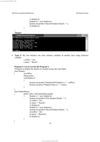 www.jntuworld.com

J2SE (Core Java) Quick Reference

A.R.Kishore Kumar

s1.display ();
Student s2 = new Student ();
System.out.println ("Second Student Details : " );
s2.display ();
}
}
Output:

·

Type 2: We can initialize one class instance variables in another class using reference
variable.
s.rollNo = 101;
s.name = “Kiran”;
Program 3: Let us rewrite the Program 1.
//Program to display the details of a student using class and object
class Student
{
int rollNo;
String name;
void display ()
{
System.out.println ("Student Roll Number is: " + rollNo);
System.out.print ("Student Name is: " + name);
}
}
class StudentDemo
{
public static void main(String args[])
{
Student s1 = new Student ();
System.out.println ("First Student Details : " );
s1.rollNo = 101;
s1.name = "Suresh";
s1.display ();
Student s2 = new Student ();
System.out.println ("Second Student Details : " );
s2.rollNo = 102;
s2.name = "Ramesh";
s2.display ();
}
}
32

www.jntuworld.com

 