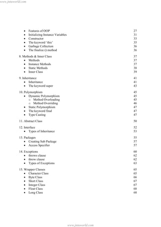 www.jntuworld.com

·
·
·
·
·
·

Features of OOP
Initializing Instance Variables
Constructor
The keyword ‘this’
Garbage Collection
The finalize () method

27
31
33
35
36
36

8. Methods & Inner Class
· Methods
· Instance Methods
· Static Methods
· Inner Class

37
37
37
38
39

9. Inheritance
· Inheritance
· The keyword super

41
41
43

10. Polymorphism
· Dynamic Polymorphism
o Method Overloading
o Method Overriding
· Static Polymorphism
· The keyword final
· Type Casting

45
45
45
46
47
47
47

11. Abstract Class

50

12. Interface
· Types of Inheritance

52
53

13. Packages
· Creating Sub Package
· Access Specifier

55
57
57

14. Exceptions
· throws clause
· throw clause
· Types of Exceptions

60
62
62
63

15. Wrapper Classes
· Character Class
· Byte Class
· Short Class
· Integer Class
· Float Class
· Long Class

65
65
66
67
67
68
68

www.jntuworld.com

 
