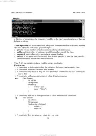 www.jntuworld.com

J2SE (Core Java) Quick Reference

A.R.Kishore Kumar

Output:

In this type of initialization the properties (variables in the class) are not available, if they are
declared as private.
Access Specifiers: An access specifier is a key word that represents how to access a member
of a class. There are four access specifiers in java.
o private: private members of a class are not available outside the class.
o public: public members of a class are available anywhere outside the class.
o protected: protected members are available outside the class.
o default: if no access specifier is used then default specifier is used by java compiler.
Default members are available outside the class.
·

Type 3: We can initialize instance variables using a constructor.
Constructor:
o A constructor is similar to a method that initializes the instance variables of a class.
o A constructor name and classname must be same.
o A constructor may have or may not have parameters. Parameters are local variables to
receive data.
o A constructor without any parameters is called default constructor.
e.g.
class Student
{
int rollNo;
String name;
Student ()
{
rollNo = 101;
name = “Kiran”;
}
}
o A constructor with one or more parameters is called parameterized constructor.
e.g.
class Student
{
int rollNo;
String name;
Student (int r, String n)
{
rollNo = r;
name = n;
}
}
o A constructor does not return any value, not even void.
33

www.jntuworld.com

 