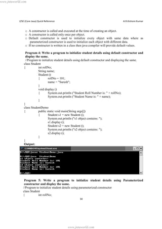 www.jntuworld.com

J2SE (Core Java) Quick Reference

A.R.Kishore Kumar

o A constructor is called and executed at the time of creating an object.
o A constructor is called only once per object.
o Default constructor is used to initialize every object with same data where as
parameterized constructor is used to initialize each object with different data.
o If no constructor is written in a class then java compiler will provide default values.
Program 4: Write a program to initialize student details using default constructor and
display the same.
//Program to initialize student details using default constructor and displaying the same.
class Student
{
int rollNo;
String name;
Student ()
{
rollNo = 101;
name = "Suresh";
}
void display ()
{
System.out.println ("Student Roll Number is: " + rollNo);
System.out.println ("Student Name is: " + name);
}
}
class StudentDemo
{
public static void main(String args[])
{
Student s1 = new Student ();
System.out.println ("s1 object contains: ");
s1.display ();
Student s2 = new Student ();
System.out.println ("s2 object contains: ");
s2.display ();
}
}
Output:

Program 5: Write a program to initialize student details using Parameterized
constructor and display the same.
//Program to initialize student details using parameterized constructor
class Student
{
int rollNo;
34

www.jntuworld.com

 